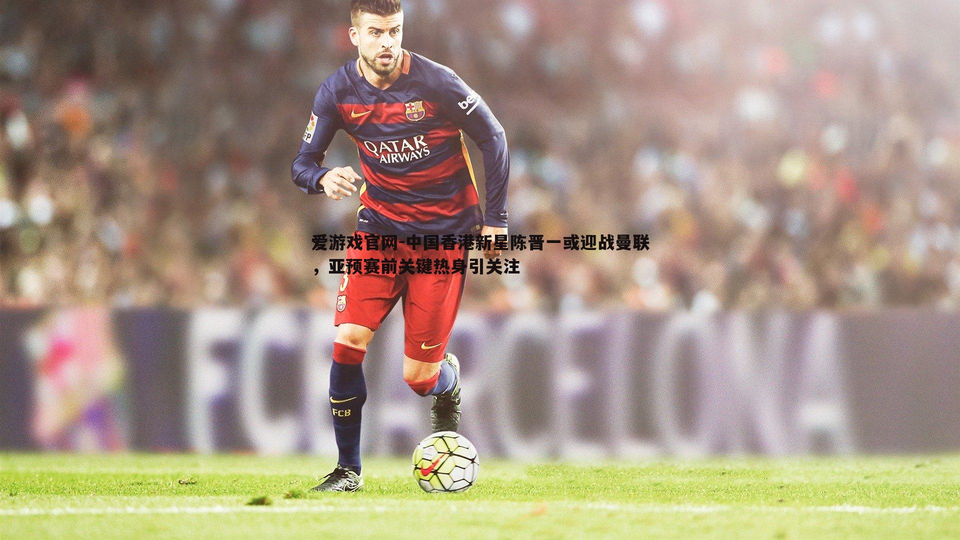 中国香港新星陈晋一或迎战曼联,亚预赛前关键热身引关注